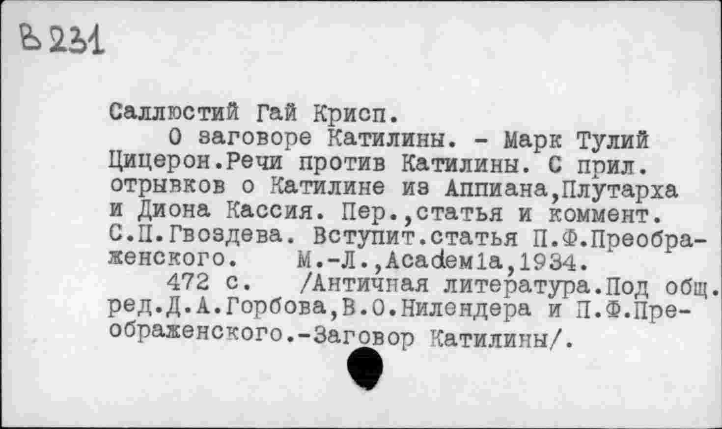 ﻿Ь2М
Саллюстий Гай Крисп.
О заговоре Катилины. - Марк Тулий Цицерон.Речи против Катилины. С прил. отрывков о Катилине из Аппиана,Плутарха и Диона Кассия. Пер.,статья и коммент. С.II.Гвоздева. Вступит.статья П.Ф.Поеобра-женского.	М. —Л.,AcadeMla, 1934.
472 с. /Античная литература.Под общ. ред.Д.А.Горбова,В.0.Нилендера и П.Ф.Преображено кого. -Заговор Катилины/.